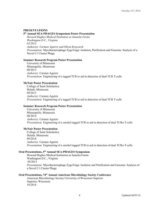October 13th
, 2014
PRESENTATIONS
5th
Annual SEA-PHAGES Symposium Poster Presentation
Howard Hughes Medical Institution at Janaelia Farms
Washington D.C., Virginia
05/2013
Author(s): Carmen Aguirre and Olivia Krejcarek
Presentation: Mycobacteriophage ZygoTaiga: Isolation, Purification and Genomic Analysis of a
Novel C1 Cluster Phage
Summer Research Program Poster Presentation
University of Minnesota
Minneapolis, Minnesota
08/2013
Author(s): Carmen Aguirre
Presentation: Engineering of a tagged TCR to aid in detection of dual TCR T-cells
McNair Poster Presentation
College of Saint Scholastica
Duluth, Minnesota
09/2013
Author(s): Carmen Aguirre
Presentation: Engineering of a tagged TCR to aid in detection of dual TCR T-cells
Summer Research Program Poster Presentation
University of Minnesota
Minneapolis, Minnesota
08/2014
Author(s): Carmen Aguirre
Presentation: Engineering of a snorkel tagged TCR to aid in detection of dual TCRα T-cells
McNair Poster Presentation
College of Saint Scholastica
Duluth, Minnesota
09/2014
Author(s): Carmen Aguirre
Presentation: Engineering of a snorkel tagged TCR to aid in detection of dual TCRα T-cells
Oral Presentations, 5th
Annual SEA-PHAGES Symposium
Howard Hughes Medical Institution at Janaelia Farms
Washington D.C., Virginia
05/2013
Presentation: Mycobacteriophage ZygoTaiga: Isolation and Purification and Genomic Analysis of
a Novel C1 Cluster Phage
Oral Presentations, 74th
Annual American Microbiology Society Conference
American Microbiology Society University of Wisconsin Superior
Superior, Wisconsin
10/2014
Updated 04/03/144
 