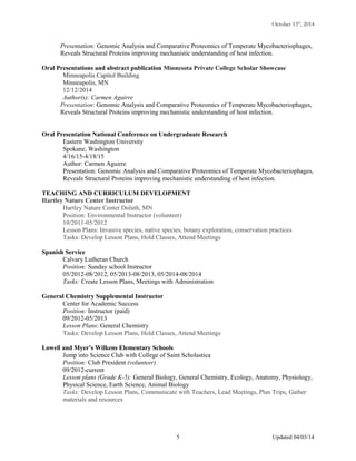 October 13th
, 2014
Presentation: Genomic Analysis and Comparative Proteomics of Temperate Mycobacteriophages,
Reveals Structural Proteins improving mechanistic understanding of host infection.
Oral Presentations and abstract publication Minnesota Private College Scholar Showcase
Minneapolis Capitol Building
Minneapolis, MN
12/12/2014
Author(s): Carmen Aguirre
Presentation: Genomic Analysis and Comparative Proteomics of Temperate Mycobacteriophages,
Reveals Structural Proteins improving mechanistic understanding of host infection.
Oral Presentation National Conference on Undergraduate Research
Eastern Washington University
Spokane, Washington
4/16/15-4/18/15
Author: Carmen Aguirre
Presentation: Genomic Analysis and Comparative Proteomics of Temperate Mycobacteriophages,
Reveals Structural Proteins improving mechanistic understanding of host infection.
TEACHING AND CURRICULUM DEVELOPMENT
Hartley Nature Center Instructor
Hartley Nature Center Duluth, MN
Position: Environmental Instructor (volunteer)
10/2011-05/2012
Lesson Plans: Invasive species, native species, botany exploration, conservation practices
Tasks: Develop Lesson Plans, Hold Classes, Attend Meetings
Spanish Service
Calvary Lutheran Church
Position: Sunday school Instructor
05/2012-08/2012, 05/2013-08/2013, 05/2014-08/2014
Tasks: Create Lesson Plans, Meetings with Administration
General Chemistry Supplemental Instructor
Center for Academic Success
Position: Instructor (paid)
09/2012-05/2013
Lesson Plans: General Chemistry
Tasks: Develop Lesson Plans, Hold Classes, Attend Meetings
Lowell and Myer’s Wilkens Elementary Schools
Jump into Science Club with College of Saint Scholastica
Position: Club President (volunteer)
09/2012-current
Lesson plans (Grade K-5): General Biology, General Chemistry, Ecology, Anatomy, Physiology,
Physical Science, Earth Science, Animal Biology
Tasks: Develop Lesson Plans, Communicate with Teachers, Lead Meetings, Plan Trips, Gather
materials and resources
Updated 04/03/145
 