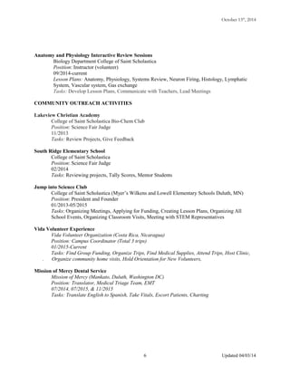 October 13th
, 2014
Anatomy and Physiology Interactive Review Sessions
Biology Department College of Saint Scholastica
Position: Instructor (volunteer)
09/2014-current
Lesson Plans: Anatomy, Physiology, Systems Review, Neuron Firing, Histology, Lymphatic
System, Vascular system, Gas exchange
Tasks: Develop Lesson Plans, Communicate with Teachers, Lead Meetings
COMMUNITY OUTREACH ACTIVITIES
Lakeview Christian Academy
College of Saint Scholastica Bio-Chem Club
Position: Science Fair Judge
11/2013
Tasks: Review Projects, Give Feedback
South Ridge Elementary School
College of Saint Scholastica
Position: Science Fair Judge
02/2014
Tasks: Reviewing projects, Tally Scores, Mentor Students
Jump into Science Club
College of Saint Scholastica (Myer’s Wilkens and Lowell Elementary Schools Duluth, MN)
Position: President and Founder
01/2013-05/2015
Tasks: Organizing Meetings, Applying for Funding, Creating Lesson Plans, Organizing All
School Events, Organizing Classroom Visits, Meeting with STEM Representatives
Vida Volunteer Experience
Vida Volunteer Organization (Costa Rica, Nicaragua)
Position: Campus Coordinator (Total 3 trips)
01/2015-Current
Tasks: Find Group Funding, Organize Trips, Find Medical Supplies, Attend Trips, Host Clinic,
. Organize community home visits, Hold Orientation for New Volunteers,
Mission of Mercy Dental Service
Mission of Mercy (Mankato, Duluth, Washington DC)
Position: Translator, Medical Triage Team, EMT
07/2014, 07/2015, & 11/2015
Tasks: Translate English to Spanish, Take Vitals, Escort Patients, Charting
Updated 04/03/146
 