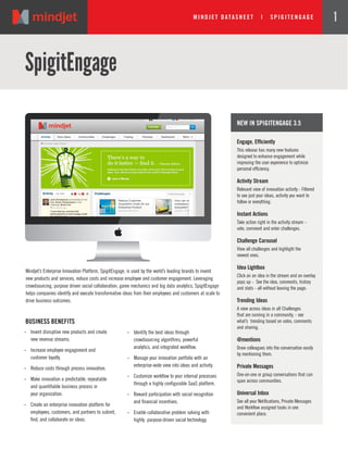 MI NDJ ET DATASHEET | SPI GI TE NGAGE 1
SpigitEngage
BUSINESS BENEFITS
.. Invent disruptive new products and create
new revenue streams.
.. Increase employee engagement and
customer loyalty.
.. Reduce costs through process innovation.
.. Make innovation a predictable, repeatable
and quantifiable business process in
your organization.
.. Create an enterprise innovation platform for
employees, customers, and partners to submit,
find, and collaborate on ideas.
Engage, Efficiently
This release has many new features
designed to enhance engagement while
improving the user experience to optimize
personal efficiency.
Activity Stream
Relevant view of innovation activity - Filtered
to see just your ideas, activity you want to
follow or everything.
Instant Actions
Take action right in the activity stream -
vote, comment and enter challenges.
Challenge Carousel
View all challenges and highlight the
newest ones.
Idea Lightbox
Click on an idea in the stream and an overlay
pops up - See the idea, comments, history
and stats - all without leaving the page.
Trending Ideas
A view across ideas in all Challenges
that are running in a community, - see
what’s trending based on votes, comments
and sharing.
@mentions
Draw colleagues into the conversation easily
by mentioning them.
Private Messages
One-on-one or group conversations that can
span across communities.
Universal Inbox
See all your Notifications, Private Messages
and Workflow assigned tasks in one
convenient place.
NEW IN SPIGITENGAGE 3.5
Mindjet’s Enterprise Innovation Platform, SpigitEngage, is used by the world’s leading brands to invent
new products and services, reduce costs and increase employee and customer engagement. Leveraging
crowdsourcing, purpose driven social collaboration, game mechanics and big data analytics, SpigitEngage
helps companies identify and execute transformative ideas from their employees and customers at scale to
drive business outcomes.
.. Identify the best ideas through
crowdsourcing algorithms, powerful
analytics, and integrated workflow.
.. Manage your innovation portfolio with an
enterprise-wide view into ideas and activity.
.. Customize workflow to your internal processes
through a highly configurable SaaS platform.
.. Reward participation with social recognition
and financial incentives.
.. Enable collaborative problem solving with
highly purpose-driven social technology.
 
