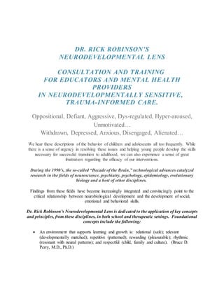 DR. RICK ROBINSON’S
NEURODEVELOPMENTAL LENS
CONSULTATION AND TRAINING
FOR EDUCATORS AND MENTAL HEALTH
PROVIDERS
IN NEURODEVELOPMENTALLY SENSITIVE,
TRAUMA-INFORMED CARE.
Oppositional, Defiant, Aggressive, Dys-regulated, Hyper-aroused,
Unmotivated…
Withdrawn, Depressed, Anxious, Disengaged, Alienated…
We hear these descriptions of the behavior of children and adolescents all too frequently. While
there is a sense of urgency in resolving these issues and helping young people develop the skills
necessary for successful transition to adulthood, we can also experience a sense of great
frustration regarding the efficacy of our interventions.
During the 1990’s, the so-called “Decade of the Brain,” technological advances catalyzed
research in the fields of neuroscience, psychiatry, psychology, epidemiology, evolutionary
biology and a host of other disciplines.
Findings from these fields have become increasingly integrated and convincingly point to the
critical relationship between neurobiological development and the development of social,
emotional and behavioral skills.
Dr. Rick Robinson’s Neurodevelopmental Lens is dedicated to the application of key concepts
and principles, from these disciplines, in both school and therapeutic settings. Foundational
concepts include the following:
 An environment that supports learning and growth is: relational (safe); relevant
(developmentally matched); repetitive (patterned); rewarding (pleasurable); rhythmic
(resonant with neural patterns); and respectful (child, family and culture). (Bruce D.
Perry, M.D., Ph.D.)
 