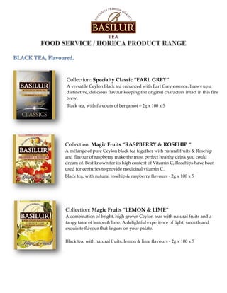 Collection: Specialty Classic “EARL GREY“
A versatile Ceylon black tea enhanced with Earl Grey essence, brews up a
distinctive, delicious flavour keeping the original characters intact in this fine
brew.
Black tea, with flavours of bergamot – 2g x 100 x 5
Collection: Magic Fruits “RASPBERRY & ROSEHIP “
A mélange of pure Ceylon black tea together with natural fruits & Rosehip
and flavour of raspberry make the most perfect healthy drink you could
dream of. Best known for its high content of Vitamin C, Rosehips have been
used for centuries to provide medicinal vitamin C.
Black tea, with natural rosehip & raspberry flavours - 2g x 100 x 5
Collection: Magic Fruits “LEMON & LIME“
A combination of bright, high grown Ceylon teas with natural fruits and a
tangy taste of lemon & lime. A delightful experience of light, smooth and
exquisite flavour that lingers on your palate.
Black tea, with natural fruits, lemon & lime flavours - 2g x 100 x 5
 