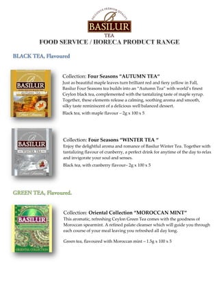 Collection: Four Seasons “AUTUMN TEA“
Just as beautiful maple leaves turn brilliant red and fiery yellow in Fall,
Basilur Four Seasons tea builds into an “Autumn Tea” with world’s finest
Ceylon black tea, complemented with the tantalizing taste of maple syrup.
Together, these elements release a calming, soothing aroma and smooth,
silky taste reminiscent of a delicious well balanced dessert.
Black tea, with maple flavour – 2g x 100 x 5
Collection: Four Seasons “WINTER TEA “
Enjoy the delightful aroma and romance of Basilur Winter Tea. Together with
tantalizing flavour of cranberry, a perfect drink for anytime of the day to relax
and invigorate your soul and senses.
Black tea, with cranberry flavour– 2g x 100 x 5
Collection: Oriental Collection “MOROCCAN MINT“
This aromatic, refreshing Ceylon Green Tea comes with the goodness of
Moroccan spearmint. A refined palate cleanser which will guide you through
each course of your meal leaving you refreshed all day long.
Green tea, flavoured with Moroccan mint – 1.5g x 100 x 5
 