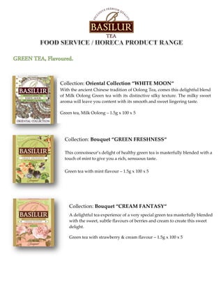 Collection: Oriental Collection “WHITE MOON“
With the ancient Chinese tradition of Oolong Tea, comes this delightful blend
of Milk Oolong Green tea with its distinctive silky texture. The milky sweet
aroma will leave you content with its smooth and sweet lingering taste.
Green tea, Milk Oolong – 1.5g x 100 x 5
Collection: Bouquet “GREEN FRESHNESS“
This connoisseur’s delight of healthy green tea is masterfully blended with a
touch of mint to give you a rich, sensuous taste.
Green tea with mint flavour – 1.5g x 100 x 5
Collection: Bouquet “CREAM FANTASY“
A delightful tea experience of a very special green tea masterfully blended
with the sweet, subtle flavours of berries and cream to create this sweet
delight.
Green tea with strawberry & cream flavour – 1.5g x 100 x 5
 