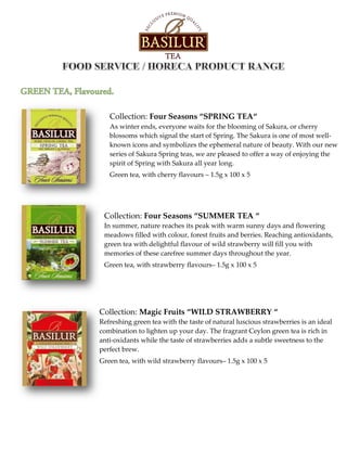 Collection: Four Seasons “SPRING TEA“
As winter ends, everyone waits for the blooming of Sakura, or cherry
blossoms which signal the start of Spring. The Sakura is one of most well-
known icons and symbolizes the ephemeral nature of beauty. With our new
series of Sakura Spring teas, we are pleased to offer a way of enjoying the
spirit of Spring with Sakura all year long.
Green tea, with cherry flavours – 1.5g x 100 x 5
Collection: Four Seasons “SUMMER TEA “
In summer, nature reaches its peak with warm sunny days and flowering
meadows filled with colour, forest fruits and berries. Reaching antioxidants,
green tea with delightful flavour of wild strawberry will fill you with
memories of these carefree summer days throughout the year.
Green tea, with strawberry flavours– 1.5g x 100 x 5
Collection: Magic Fruits “WILD STRAWBERRY “
Refreshing green tea with the taste of natural luscious strawberries is an ideal
combination to lighten up your day. The fragrant Ceylon green tea is rich in
anti-oxidants while the taste of strawberries adds a subtle sweetness to the
perfect brew.
Green tea, with wild strawberry flavours– 1.5g x 100 x 5
 