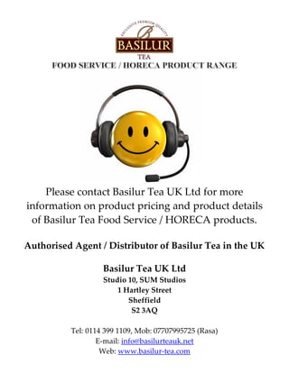 Please contact Basilur Tea UK Ltd for more
information on product pricing and product details
of Basilur Tea Food Service / HORECA products.
Authorised Agent / Distributor of Basilur Tea in the UK
Basilur Tea UK Ltd
Studio 10, SUM Studios
1 Hartley Street
Sheffield
S2 3AQ
Tel: 0114 399 1109, Mob: 07707995725 (Rasa)
E-mail: info@basilurteauk.net
Web: www.basilur-tea.com
 