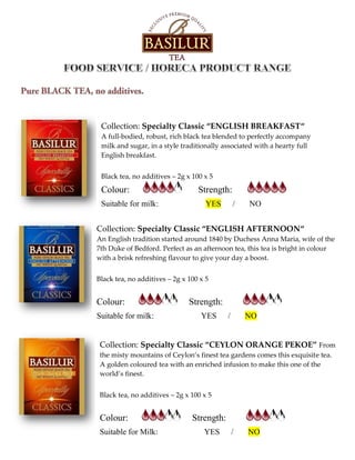 Collection: Specialty Classic “ENGLISH BREAKFAST“
A full-bodied, robust, rich black tea blended to perfectly accompany
milk and sugar, in a style traditionally associated with a hearty full
English breakfast.
Black tea, no additives – 2g x 100 x 5
Colour: Strength:
Suitable for milk: YES / NO
Collection: Specialty Classic “ENGLISH AFTERNOON“
An English tradition started around 1840 by Duchess Anna Maria, wife of the
7th Duke of Bedford. Perfect as an afternoon tea, this tea is bright in colour
with a brisk refreshing flavour to give your day a boost.
Black tea, no additives – 2g x 100 x 5
Colour: Strength:
Suitable for milk: YES / NO
Collection: Specialty Classic “CEYLON ORANGE PEKOE” From
the misty mountains of Ceylon’s finest tea gardens comes this exquisite tea.
A golden coloured tea with an enriched infusion to make this one of the
world’s finest.
Black tea, no additives – 2g x 100 x 5
Colour: Strength:
Suitable for Milk: YES / NO
 