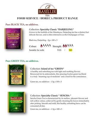 Collection: Specialty Classic “DARJEELING“
Grown in the foothills of the Himalayas, Darjeeling tea has a distinct but
delicate flavour, and is often referred to as the Champagne of Teas.
Black tea, Darjeeling – 2g x 100 x 5
Colour: Strength:
Suitable for milk: YES / NO
Collection: Island of tea “GREEN“
A healthy and refreshing tea with light and soothing flavour.
Renowned for its antioxidants, this amazing Ceylon green tea blend
is a truly "steaming cup of medicine" and a treat for the connoisseur.
Green tea, no additives - 1.5g x 100 x 5
Collection: Specialty Classic “ SENCHA “
Sencha Green Tea is characterized by its mellow, pleasant flavour and
rich yellow colour, achieved by gently steaming the leaves immediately
after picking. Smooth and mild, this healthy refreshing brew can be
consumed all day.
Green tea, no additives – 1.5g x 100 x 5
 