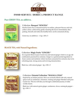 Collection: Bouquet “SENCHA“
Sencha Green Tea is characterized by its mellow, pleasant flavour and rich
yellow colour, achieved by gently steaming the leaves immediately after
picking. Smooth and mild, this healthy brew can be consumed all day.
Green tea, no additives – 1.5g x 100 x 5
Collection: Magic Fruits “GINGER “
An exquisite blend of pure Ceylon tea and natural ginger which is an age old
combination practiced for centuries. Ginger is a quintessential ingredient in
Asian cuisine and medicine which, has been consumed for centuries due to its
refreshing taste, strong aroma and reviving characteristics.
Black tea, with natural ginger - 2g x 100 x 5
Collection: Oriental Collection “MASALA CHAI“
Inspired by an Indian practice, this is an aromatic blend with rich, natural
spices such as cardamom, cinnamon, nutmeg and ginger blended with pure
Ceylon tea. This tea will take you through a celebrated journey of oldie
worlde charm.
Black tea, with natural spices ginger, cardamom, cloves, nutmeg & pepper -
2g x 100 x 5
 