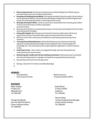  Processimprovement:Evaluatingexistingprocessesandidentifyingmore efficientwaysto
accomplishgoalsandmeetcompanyrequirements
 Acceptingand BuildingAccountability:Settinghighstandardsof performingforself andothers;
assumingresponsibilityforsuccessfullyaccomplishingworkobjectivesanddeliveringbusiness
results;focusingandguidingotherinachievingbusinessresults.
 Developsand InspiresOthers: Buildsandmaintainsrelationshipsthat motivate,guide,and/or
reinforce the performance of otherstowardgoal
accomplishments.
 Developsselfandothersto improve performance incurrent role andtoprepare forfuture roles;
seeksand providesfeedback.
 Acting with integrity:Maintainingacommitmenttohonesty;model social,ethical,and
organizational values;firmlyadheringtocodesof conductand ethical principles.
 Abilitytoremaincalmunderpressure anddeliveracalculatedresponseduringcritical
situations.
 Pursuing Personal Development: Activelyidentifyingnew areasof personal learning;
regularlycreatingandtakingadvantage of learningopportunities;usingnewlygained
knowledge and skill onthe joband learningthroughtheirapplicationinordertoimprove
results.
 Lead Project Teams - Team matrix ismanagedeffectively,withrolesallocatedtoand
understoodbyeachteammember.
 Maintainingsafe,healthy and risk free working environment. Safetyawarenessispromoted
and safe workingprocedures/signage andstandardsare appropriatelydocumented.
 Have abilitytoworkwithminimal supervision
 Havinga clean driver’s license asanaddedadvantage

HOBBIES
- Playingfootball - Watching movies
- Socializingwithfriends - Playingvolleyball forBDF6
REFEREES
Major Sepopa Ouko Nelson
P O Box 213 P O Box 201095
Mogoditshane Gaborone
Tel: 3662196 Tel: 3185596
Patson Seleka
Thaloganyo Morake Tailings Sampling Plant Manager
Security High Risk Adviser Orapa Lethakane Mines
Orapa Lethakane Mines Tel: 2093249
Tel: 2902598
 