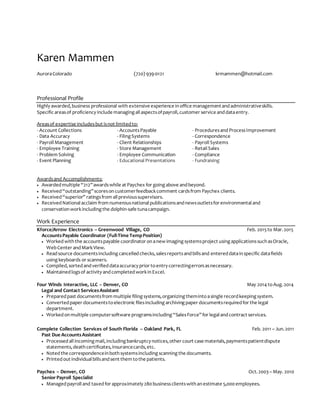 Karen Mammen
AuroraColorado (720) 939-0121 krmammen@hotmail.com
Professional Profile
Highly awarded,business professional with extensive experience inoffice managementandadministrativeskills.
Specific areasof proficiency include managing all aspectsofpayroll,customer service anddataentry.
Areasof expertise includesbut isnot limitedto:
- Account Collections - AccountsPayable - Proceduresand ProcessImprovement
- Data Accuracy - Filing Systems - Correspondence
- Payroll Management - Client Relationships - Payroll Systems
- Employee Training - Store Management - Retail Sales
- Problem Solving - Employee Communication - Compliance
- Event Planning - Educational Presentations - Fundraising
Awardsand Accomplishments:
 Awardedmultiple “212”awardswhile at Paychex for going above andbeyond.
 Received“outstanding”scoresoncustomerfeedbackcomment cardsfrom Paychex clients.
 Received“superior” ratingsfrom all previoussupervisors.
 ReceivedNational acclaim from numerousnational publicationsandnewsoutletsfor environmental and
conservationworkincluding the dolphin-safe tunacampaign.
Work Experience
Kforce/Arrow Electronics – Greenwood Village, CO Feb. 2015to Mar.2o15
AccountsPayable Coordinator (Full-Time TempPosition)
 Workedwiththe accountspayable coordinator onanew imaging systemsproject using applicationssuch asOracle,
WebCenter andMarkView.
 Readsource documentsincluding cancelledchecks,salesreportsandbillsand entereddatainspecific datafields
using keyboards or scanners.
 Compiled,sortedandverifieddataaccuracy prior toentry correctingerrorsasnecessary.
 Maintainedlogsof activity andcompletedworkinExcel.
Four Winds Interactive, LLC – Denver, CO May 2014 toAug.2o14
Legal and Contact ServicesAssistant
 Preparedpast documentsfrom multiple filing systems,organizing themintoasingle recordkeeping system.
 Convertedpaper documentstoelectronic filesincluding archiving paper documentsrequiredfor the legal
department.
 Workedonmultiple computersoftware programsincluding “SalesForce”for legal andcontract services.
Complete Collection Services of South Florida – Oakland Park, FL Feb. 2011 – Jun.2011
Past Due AccountsAssistant
 Processedall incoming mail,including bankruptcy notices,other court case materials,paymentspatientdispute
statements,deathcertificates,insurancecards,etc.
 Notedthe correspondenceinbothsystemsincluding scanning the documents.
 Printedout individual billsandsent them tothe patients.
Paychex – Denver, CO Oct.2003– May. 2010
Senior Payroll Specialist
 Managedpayroll and taxedfor approximately 280businessclientswithanestimate 5,000employees.
 
