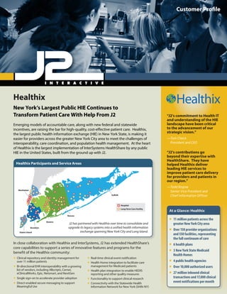 Healthix
New York’s Largest Public HIE Continues to
Transform Patient Care With Help From J2
Emerging models of accountable care, along with new federal and statewide
incentives, are raising the bar for high-quality, cost-effective patient care. Healthix,
the largest public health information exchange (HIE) in New York State, is making it
easier for providers across the greater New York City area to meet the challenges of
interoperability, care coordination, and population health management. At the heart
of Healthix is the largest implementation of InterSystems HealthShare by any public
HIE in the United States, built from the ground up with J2.
Customer Profile
“J2’s commitment to Health IT
and understanding of the HIE
landscape have been critical
to the advancement of our
strategic vision.”
—Tom Check
President and CEO
“J2’s contributions go
beyond their expertise with
HealthShare. They have
helped Healthix deliver
leading HIE services to
improve patient care delivery
for providers and patients in
our region.”
—Todd Rogow
Senior Vice President and
Chief Information Officer
In close collaboration with Healthix and InterSystems, J2 has extended HealthShare’s
core capabilities to support a series of innovative features and programs for the
benefit of the Healthix community:
ƒƒ Real-time clinical event notification
ƒƒ Health Home integration to facilitate care
management for Medicaid patients
ƒƒ Health plan integration to enable HEDIS
reporting and other quality measures
ƒƒ Functionality to support clinical research
ƒƒ Connectivity with the Statewide Health
Information Network for New York (SHIN-NY)
ƒƒ Clinical repository and identity management for
over 11 million patients
ƒƒ Bi-directional EHR interoperability with a growing
list of vendors, including Allscripts, Cerner,
eClinicalWorks, Epic, Netsmart, and NextGen
ƒƒ Single sign-on to accelerate provider adoption
ƒƒ Direct-enabled secure messaging to support
Meaningful Use
NorthShore-LIJ’sinteroperabilitysolutionleveragesthefullsuiteofInterSystems
technologiestoenableaccountablecareacrosstheentireNorthShore-LIJnetwork.
Manhattan
Suffolk
Hospital
Long-Term Care Facility
Nassau
Queens
Brooklyn
Staten Island
J2 has partnered with Healthix over time to consolidate and
upgrade its legacy systems into a unified health information
exchange spanning New York City and Long Island.
Healthix Participants and Service Areas
At a Glance: Healthix
ƒƒ 11 million patients across the
greater New York City area
ƒƒ Over 150 provider organizations
and 550 facilities, representing
the full continuum of care
ƒƒ 6 health plans
ƒƒ 3 New York State Medicaid
Health Homes
ƒƒ 4 public health agencies
ƒƒ Over 10,000 authorized users
ƒƒ 27 million inbound clinical
transactions and 17,000 clinical
event notifications per month
 