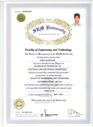 REG. No: 10507010
ESTABLISHED u/s 3 OFUGC ACT 1956
oarb of Jflanagement of %
ijerebtj makes knomn tljat
AKHIL
l|as been aomttteo to ti|e Degree of
_ -BACHELOR Of TECHNOLOGY IN
ELECTRICAL AMV ELECTRONICS ENGINEERING
Ijafrtng successfully rompleteo tJ^e prescribed
programme of stubg ti|rougij
fACULTY Of ENGINEERING ANV TECHNOLOGY,
KATTANKULATHUR - 603 203
ano ijafring been certifieb bg bulg appointeb examiners
to be qualifieb to rereifre tlje same ano placeh in tl|e
fIRST CLASS
at ti|e examination i|elb in .MAX.- 2011
nfren unber fire seal of tlje
DATED: 16-Oct-2011
SRM NAGAR, KATTANKULATHUR - 603203
KANCHEEPURAM (DisT.i. TAMILNADU. INDIA.
ttAAMAM*»*f
REGISTRAR VICE-CHANCELLOR
 