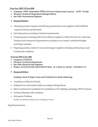Page 4/4
Eng. Osama Hussein
From Jan. 2005 Till Jan.2006
 Company: ASEC Automation ASA (Arab Swiss Engineering Company) (ASEC Group)
 Division: Technical Department (Design Office)
 Job Title: Procurement Engineer.

 Responsibilities:
 Studying purchase requests and defining manufacturers and suppliers which fulfill the
required technical specifications.
 Find alternatives according to technical requirements.
 Comparing and evaluating offers from different suppliers to Select the best one, achieving
Technical and commercial requirements according to our contract, authorized budget
and Project schedule.
 Preparing purchase orders for local and foreigner suppliers including technical specs and
Commercial conditions.
From Sep 2003 to Dec 2004
 Company: CEGELEC
 Division: Technical Department.
 Job Title: Electrical Site Engineer
 Project : WASTE WATER TREATMENT PROJ _ EL GABAL EL ASFAR _ CONTRACT 19
 Responsibilities:
Leading a team of Super visors and Technician to do the following:
 Installation of Electrical Panels.
 Pulling Power and Control Cables according to Design Route.
 Electro mechanical Coordination for installation of fire Fighting, plumping, HVAC Systems.
 Technical Meeting with consultant.
 Solving site Problems
Finally I would like to thank you for reading my resume
Eng.Osama Hussein
 