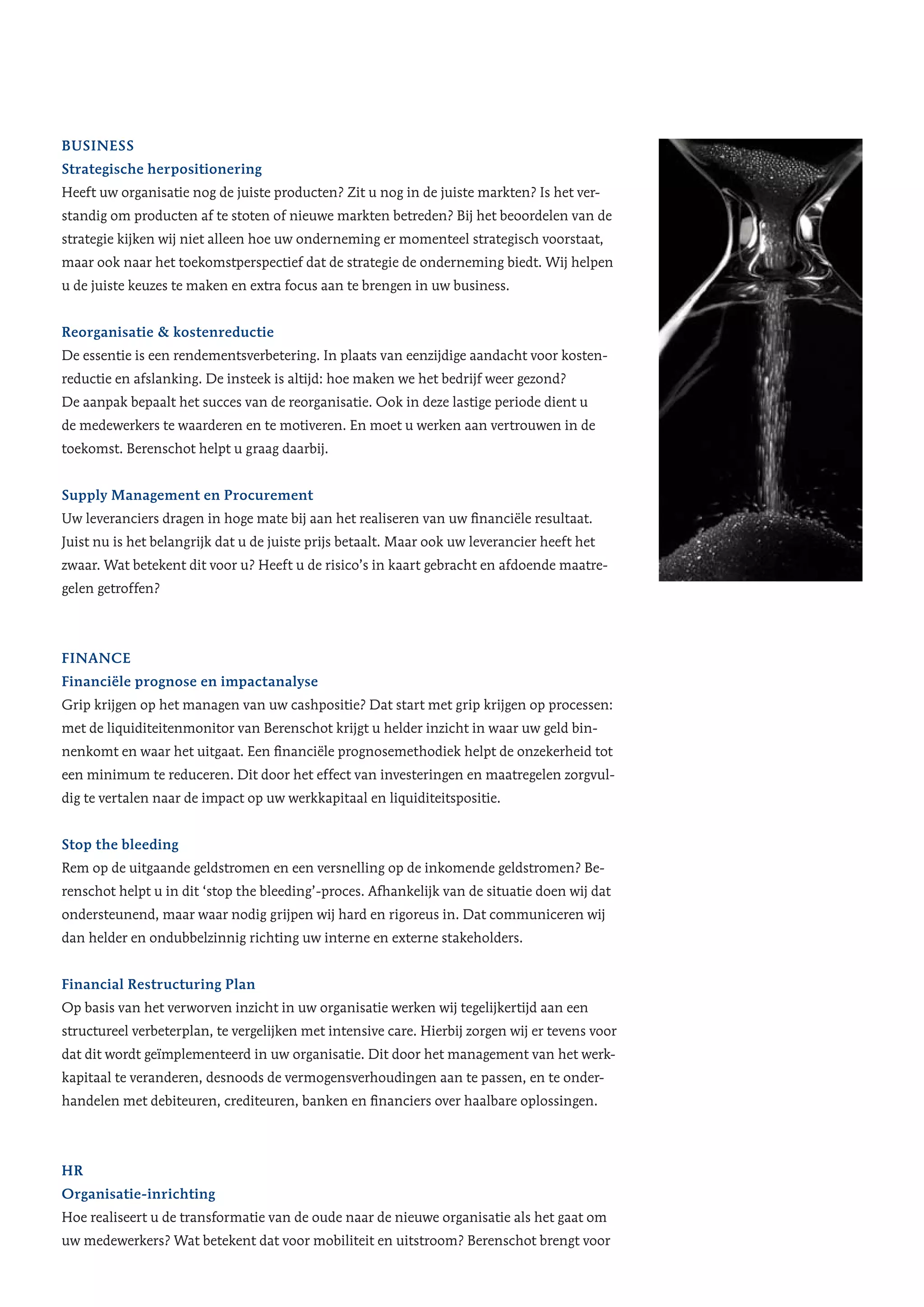 Business
Strategische herpositionering
Heeft uw organisatie nog de juiste producten? Zit u nog in de juiste markten? Is het ver-
standig om producten af te stoten of nieuwe markten betreden? Bij het beoordelen van de
strategie kijken wij niet alleen hoe uw onderneming er momenteel strategisch voorstaat,
maar ook naar het toekomstperspectief dat de strategie de onderneming biedt. Wij helpen
u de juiste keuzes te maken en extra focus aan te brengen in uw business.
Reorganisatie & kostenreductie
De essentie is een rendementsverbetering. In plaats van eenzijdige aandacht voor kosten-
reductie en afslanking. De insteek is altijd: hoe maken we het bedrijf weer gezond?
De aanpak bepaalt het succes van de reorganisatie. Ook in deze lastige periode dient u
de medewerkers te waarderen en te motiveren. En moet u werken aan vertrouwen in de
toekomst. Berenschot helpt u graag daarbij.
Supply Management en Procurement
Uw leveranciers dragen in hoge mate bij aan het realiseren van uw financiële resultaat.
Juist nu is het belangrijk dat u de juiste prijs betaalt. Maar ook uw leverancier heeft het
zwaar. Wat betekent dit voor u? Heeft u de risico’s in kaart gebracht en afdoende maatre-
gelen getroffen?
Finance
Financiële prognose en impactanalyse
Grip krijgen op het managen van uw cashpositie? Dat start met grip krijgen op processen:
met de liquiditeitenmonitor van Berenschot krijgt u helder inzicht in waar uw geld bin-
nenkomt en waar het uitgaat. Een financiële prognosemethodiek helpt de onzekerheid tot
een minimum te reduceren. Dit door het effect van investeringen en maatregelen zorgvul-
dig te vertalen naar de impact op uw werkkapitaal en liquiditeitspositie.
Stop the bleeding
Rem op de uitgaande geldstromen en een versnelling op de inkomende geldstromen? Be-
renschot helpt u in dit ‘stop the bleeding’-proces. Afhankelijk van de situatie doen wij dat
ondersteunend, maar waar nodig grijpen wij hard en rigoreus in. Dat communiceren wij
dan helder en ondubbelzinnig richting uw interne en externe stakeholders.
Financial Restructuring Plan
Op basis van het verworven inzicht in uw organisatie werken wij tegelijkertijd aan een
structureel verbeterplan, te vergelijken met intensive care. Hierbij zorgen wij er tevens voor
dat dit wordt geïmplementeerd in uw organisatie. Dit door het management van het werk-
kapitaal te veranderen, desnoods de vermogensverhoudingen aan te passen, en te onder-
handelen met debiteuren, crediteuren, banken en financiers over haalbare oplossingen.
HR
Organisatie-inrichting
Hoe realiseert u de transformatie van de oude naar de nieuwe organisatie als het gaat om
uw medewerkers? Wat betekent dat voor mobiliteit en uitstroom? Berenschot brengt voor
 