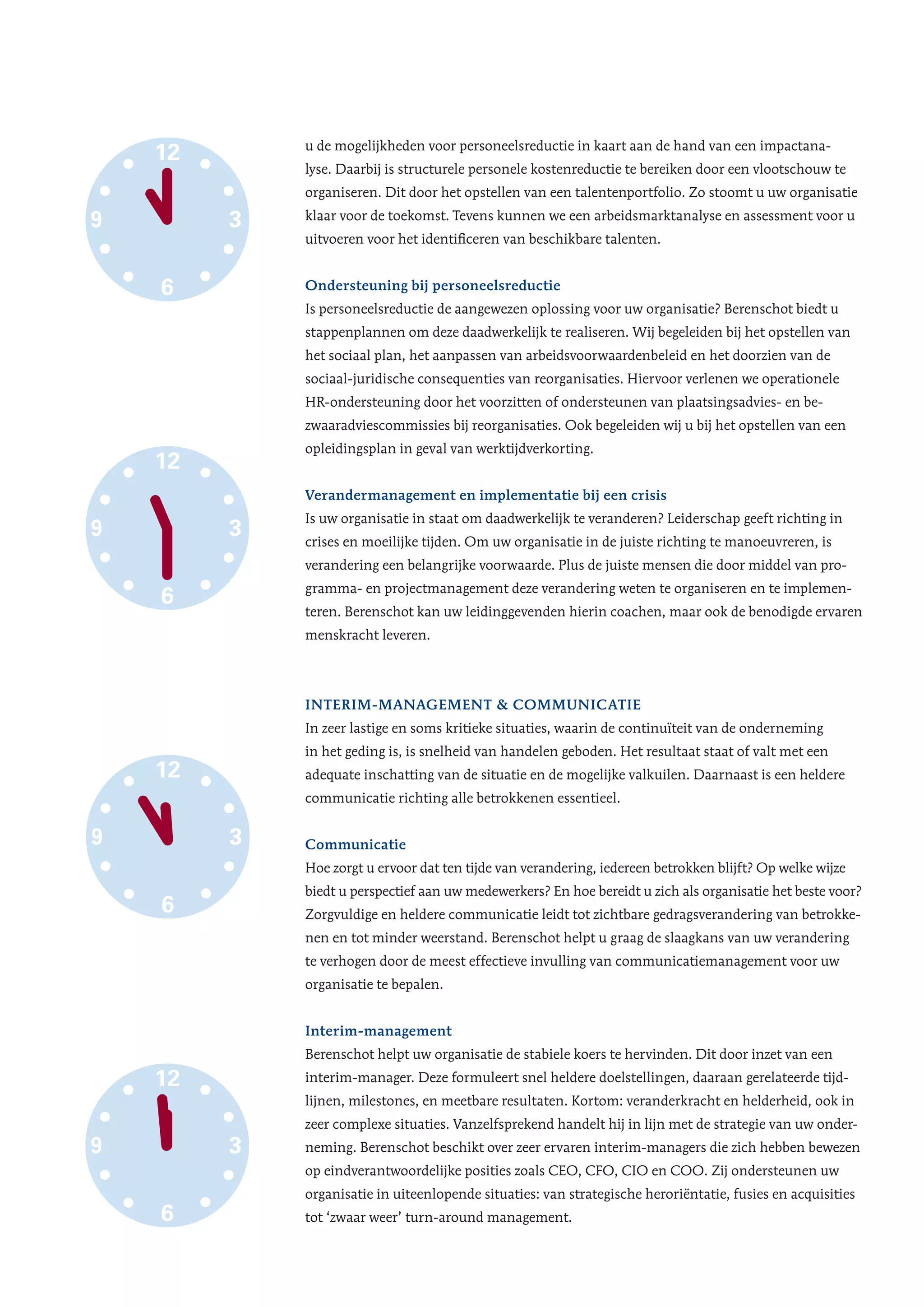 u de mogelijkheden voor personeelsreductie in kaart aan de hand van een impactana-
lyse. Daarbij is structurele personele kostenreductie te bereiken door een vlootschouw te
organiseren. Dit door het opstellen van een talentenportfolio. Zo stoomt u uw organisatie
klaar voor de toekomst. Tevens kunnen we een arbeidsmarktanalyse en assessment voor u
uitvoeren voor het identificeren van beschikbare talenten.
Ondersteuning bij personeelsreductie
Is personeelsreductie de aangewezen oplossing voor uw organisatie? Berenschot biedt u
stappenplannen om deze daadwerkelijk te realiseren. Wij begeleiden bij het opstellen van
het sociaal plan, het aanpassen van arbeidsvoorwaardenbeleid en het doorzien van de
sociaal-juridische consequenties van reorganisaties. Hiervoor verlenen we operationele
HR-ondersteuning door het voorzitten of ondersteunen van plaatsingsadvies- en be-
zwaaradviescommissies bij reorganisaties. Ook begeleiden wij u bij het opstellen van een
opleidingsplan in geval van werktijdverkorting.
Verandermanagement en implementatie bij een crisis
Is uw organisatie in staat om daadwerkelijk te veranderen? Leiderschap geeft richting in
crises en moeilijke tijden. Om uw organisatie in de juiste richting te manoeuvreren, is
verandering een belangrijke voorwaarde. Plus de juiste mensen die door middel van pro-
gramma- en projectmanagement deze verandering weten te organiseren en te implemen-
teren. Berenschot kan uw leidinggevenden hierin coachen, maar ook de benodigde ervaren
menskracht leveren.
Interim-management & communicatie
In zeer lastige en soms kritieke situaties, waarin de continuïteit van de onderneming
in het geding is, is snelheid van handelen geboden. Het resultaat staat of valt met een
adequate inschatting van de situatie en de mogelijke valkuilen. Daarnaast is een heldere
communicatie richting alle betrokkenen essentieel.
Communicatie
Hoe zorgt u ervoor dat ten tijde van verandering, iedereen betrokken blijft? Op welke wijze
biedt u perspectief aan uw medewerkers? En hoe bereidt u zich als organisatie het beste voor?
Zorgvuldige en heldere communicatie leidt tot zichtbare gedragsverandering van betrokke-
nen en tot minder weerstand. Berenschot helpt u graag de slaagkans van uw verandering
te verhogen door de meest effectieve invulling van communicatiemanagement voor uw
organisatie te bepalen.
Interim-management
Berenschot helpt uw organisatie de stabiele koers te hervinden. Dit door inzet van een
interim-manager. Deze formuleert snel heldere doelstellingen, daaraan gerelateerde tijd-
lijnen, milestones, en meetbare resultaten. Kortom: veranderkracht en helderheid, ook in
zeer complexe situaties. Vanzelfsprekend handelt hij in lijn met de strategie van uw onder-
neming. Berenschot beschikt over zeer ervaren interim-managers die zich hebben bewezen
op eindverantwoordelijke posities zoals CEO, CFO, CIO en COO. Zij ondersteunen uw
organisatie in uiteenlopende situaties: van strategische heroriëntatie, fusies en acquisities
tot ‘zwaar weer’ turn-around management.
12
6
39
• Strategische
herpositionering
• Doorlichting &
benchmark
Interim-management & communicatie
Strategiebepaling
en executie
• Strategie
• Innovatie
• Organisatie-
inrichting
• Verander-
management
• Operational
Excellence
• Supply
Management
• Reorganiseren
• Afstoten verlies
lijdende bedrijfs-
onderdelen
• Reddingsplan
• Opknippen
• Sterfhuis
• Liquiditeitenmonitor
(grip op financiële
positie)
• Financiering en
herfinanciering
• Emergency cash
management
• Financiële
herstructurering
• Carve-out &
divestures
• Onderhandeling
banken
• Flexibilisering
• Change
• Opleiding
• Uitstroom
• Outplacement
• Sociaal plan
• OR
• Mobiliteit
• Sociale afwikkeling
Preventie
Voorkomen is
beter dan genezen
Krachtig ingrijpen
geeft grip
Harde ingrepen, geen
zachte heelmeesters
Voorkomen
insolventie
Eerste hulp Chirurgie Reanimatie
BusinessFinanceHR
12
6
39
12
6
39
12
6
39
3
• Strategische
herpositionering
• Doorlichting &
benchmark
Interim-management & communicatie
ng
t
t
• Reorganiseren
• Afstoten verlies
lijdende bedrijfs-
onderdelen
• Reddingsplan
• Opknippen
• Sterfhuis
• Liquiditeitenmonitor
(grip op financiële
positie)
• Financiering en
herfinanciering
• Emergency cash
management
• Financiële
herstructurering
• Carve-out &
divestures
• Onderhandeling
banken
• Flexibilisering
• Change
• Opleiding
• Uitstroom
• Outplacement
• Sociaal plan
• OR
• Mobiliteit
• Sociale afwikkeling
n is
nezen
Krachtig ingrijpen
geeft grip
Harde ingrepen, geen
zachte heelmeesters
Voorkomen
insolventie
Eerste hulp Chirurgie Reanimatie
12
6
39
12
6
39
12
6
39
ring
&
• Reorganiseren
• Afstoten verlies
lijdende bedrijfs-
onderdelen
• Reddingsplan
• Opknippen
• Sterfhuis
monitor
nciële
en
ng
• Emergency cash
management
• Financiële
herstructurering
• Carve-out &
divestures
• Onderhandeling
banken
g • Uitstroom
• Outplacement
• Sociaal plan
• OR
• Mobiliteit
• Sociale afwikkeling
ijpen
p
Harde ingrepen, geen
zachte heelmeesters
Voorkomen
insolventie
Chirurgie Reanimatie
3
12
6
39
12
6
39
n, geen
eesters
Voorkomen
insolventie
Reanimatie
3
12
6
39
 
