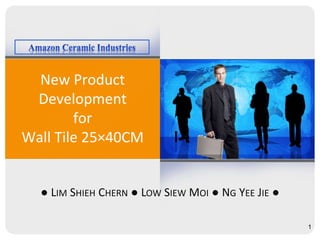 New Product
Development
for
Wall Tile 25×40CM
● LIM SHIEH CHERN ● LOW SIEW MOI ● NG YEE JIE ●
1
 