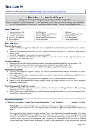 Page 1 of 2
Endeavors
SENIOR LEVEL MANAGEMENT PROFILE
Seeking senior managerial assignments in leading overall business operations
Senior	Management	Professional	with	over	15	years	of	experience	in	the	areas	of	business	leadership,	client	interaction,	
and	process	improvement.	Recognized	for	visionary	leadership	and	ability	to	turnaround	lagging	businesses.	
	
	
AREAS OF EXPERTISE
 Operations	Leadership	
 Distribution	Network	
 Business	Development	
 Financial	Management	
 Revenue	Flow	
 Cost	Mitigation	
 Business	Requirement	Analysis	
 Channel	Management	
 Business	Partner	Relationships	
 P&L	Management	
 Marketing	
 Relationship	Management	
 Client	Interaction	
 Team	Management	
 People	Development	
FUNCTIONAL SKILLS
Business Development
 Lead	overall	business	operations	with	profit	centered	aptitude	and	initiate	various	processes	to	achieve	business	
goals.	
 Implement	 improvements	 in	 business	 processes	 after	 continuous	 detailed	 analysis	 in	 accordance	 with	 changing	
market	trends.	
 Effectively	manage	Joint	Ventures,	direct	investment	feasibility.	
 Coordination	 with	 Internal	 and	 External	 Stake	 holders,	 to	 sustain	 the	 business	 in	 the	 corporate	 spectrum	 and	
constantly	look	to	enhance	the	same.	
	
Sales and Marketing
 Implement	effective	sales	and	marketing	strategies	to	develop	business	by	boosting	sales	and	revenue	growth.	
 Expand	product	coverage	and	ensure	maximum	market	penetration	to	gain	higher	market	share.	
 Oversee	promotional	events,	seminars	and	exhibitions	being	held	as	part	of	marketing	strategy.	
	
Operations Management
 Efficiently	coordinate	 with	 suppliers,	 vendors	 and	subcontractors	while	 monitoring	 their	 performance	 to	ensure	
smooth	operations.	
 Liaise	 with	 respective	 external	 authorities	 and	 secure	 required	 approvals	 for	 manufacturing	 facilities,	 various	
projects	of	the	company.	
 Roll	out	business	operations	in	various	countries	right	from	scratch	in	order	to	further	market	reach.	
 Review	financial	performance	of	the	company	at	every	level	as	part	of	operations	and	initiate	cost	control	policies	to	
enhance	the	balance	sheets.	
Team Management & People Development
 Lead	 teams	 of	 professionals	 across	 various	 verticals	 of	 the	 business	 including	 production,	 sales,	 marketing,	
operations	and	business	expansion.	
 Recruit	professionals	for	key	designations,	provide	essential	training	and	develop	cross‐functional	teams	to	ensure	
timely	delivery	of	required	work.	
PROFESSIONAL EXPERIENCE
 National Sales Manager, Phalada Agro Research Foundation Pvt Ltd, Bangalore June 2013 - till date
	
Phalada	Agro	is	one	of	the	leading	Manufacturers	Exporters	&	Importers	of	Organic	and	Medical	organic													
products		to	various	countries.	In	India	Phalada	organic	has	launched	their	organic	products	under	the	brand	of	Pure	
&	Sure.	
	
Reporting	directly	to	the	Managing	Director,	working	closely	with	colleagues	in	the	Sales	Team	and	at	Head	Office,	
involved	 in	 contributing	 to	 the	 overall	 process	 of	 management	 and	 corporate	 decision	 making	 to	 ensure	 the	
Company	maximized	its	profitability.	Was	responsible	for	constantly	identifying	new	opportunities	and	potential	
clients,	as	well	as	developing	relationships	with	them.	Keeping	abreast	of	developments	in	niche	markets;	achieving	
revenue	 and	 profit	 targets;	 closing	 value‐added	 reseller	 partner	 opportunities	 in	 key	 markets	 and	 acquiring	
Contact: +91-98442-66669|Email: sridhar2672@gmail.com , sreedhara.n@rediffmail.com
SREEDHAR N
 