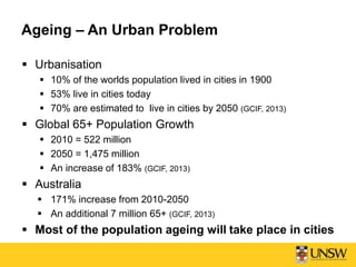 Ageing – An Urban Problem
 Urbanisation
 10% of the worlds population lived in cities in 1900
 53% live in cities today
 70% are estimated to live in cities by 2050 (GCIF, 2013)
 Global 65+ Population Growth
 2010 = 522 million
 2050 = 1,475 million
 An increase of 183% (GCIF, 2013)
 Australia
 171% increase from 2010-2050
 An additional 7 million 65+ (GCIF, 2013)
 Most of the population ageing will take place in cities
 