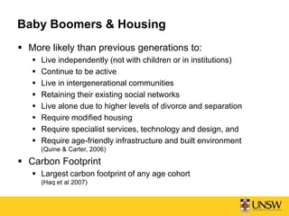 Baby Boomers & Housing
 More likely than previous generations to:
 Live independently (not with children or in institutions)
 Continue to be active
 Live in intergenerational communities
 Retaining their existing social networks
 Live alone due to higher levels of divorce and separation
 Require modified housing
 Require specialist services, technology and design, and
 Require age-friendly infrastructure and built environment
(Quine & Carter, 2006)
 Carbon Footprint
 Largest carbon footprint of any age cohort
(Haq et al 2007)
 