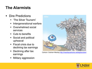 The Alarmists
 Dire Predictions
 ‘The Silver Tsunami’
 Intergenerational warfare
 Overwhelmed social
services
 Cuts to benefits
 Social and political
upheaval
 Fiscal crisis due to
declining tax earnings
 Declining after tax
earnings
 Military aggression
Cartoon: Graham Mackay http://mackaycartoons.net/tag/tsunami/
 