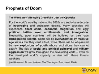 Prophets of Doom
The World Won’t Be Aging Gracefully. Just the Opposite
For the world's wealthy nations, the 2020s are set to be a decade
of hyperaging and population decline. Many countries will
experience fiscal crisis, economic stagnation and ugly
political battles over entitlements and immigration.
Meanwhile, poor countries will be buffeted by their own
demographic storms. Some will be overwhelmed by massive
age waves that they can't afford, while others will be whipsawed
by new explosions of youth whose aspirations they cannot
satisfy. The risk of social and political upheaval and military
aggression will grow throughout the developing world -- even as
the developed world's capacity to deal with these threats
weakens
(Neil Howe and Richard Jackson, The Washington Post, Jan 4, 2009)
 