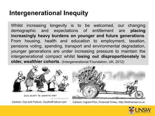 Intergenerational Inequity
Whilst increasing longevity is to be welcomed, our changing
demographic and expectations of entitlement are placing
increasingly heavy burdens on younger and future generations.
From housing, health and education to employment, taxation,
pensions voting, spending, transport and environmental degradation,
younger generations are under increasing pressure to maintain the
intergenerational compact whilst losing out disproportionately to
older, wealthier cohorts. (Intergenerational Foundation, UK, 2012)
Cartoon: Ingram Pinn, Financial Times,: http://thefinanser.co.ukCartoon: Cox and Forkum, CoxAndForkum.com
 