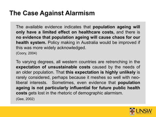 The Case Against Alarmism
The available evidence indicates that population ageing will
only have a limited effect on healthcare costs, and there is
no evidence that population ageing will cause chaos for our
health system. Policy making in Australia would be improved if
this was more widely acknowledged.
(Coory, 2004)
To varying degrees, all western countries are retrenching in the
expectation of unsustainable costs caused by the needs of
an older population. That this expectation is highly unlikely is
rarely considered, perhaps because it meshes so well with neo-
liberal interests. Sometimes, even evidence that population
ageing is not particularly influential for future public health
costs gets lost in the rhetoric of demographic alarmism.
(Gee, 2002)
 