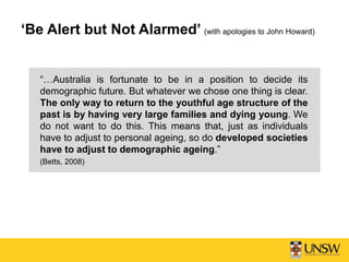 ‘Be Alert but Not Alarmed’ (with apologies to John Howard)
“…Australia is fortunate to be in a position to decide its
demographic future. But whatever we chose one thing is clear.
The only way to return to the youthful age structure of the
past is by having very large families and dying young. We
do not want to do this. This means that, just as individuals
have to adjust to personal ageing, so do developed societies
have to adjust to demographic ageing.”
(Betts, 2008)
 