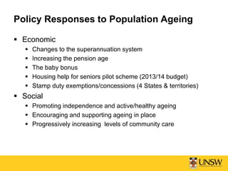 Policy Responses to Population Ageing
 Economic
 Changes to the superannuation system
 Increasing the pension age
 The baby bonus
 Housing help for seniors pilot scheme (2013/14 budget)
 Stamp duty exemptions/concessions (4 States & territories)
 Social
 Promoting independence and active/healthy ageing
 Encouraging and supporting ageing in place
 Progressively increasing levels of community care
 