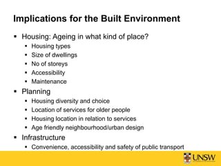 Implications for the Built Environment
 Housing: Ageing in what kind of place?
 Housing types
 Size of dwellings
 No of storeys
 Accessibility
 Maintenance
 Planning
 Housing diversity and choice
 Location of services for older people
 Housing location in relation to services
 Age friendly neighbourhood/urban design
 Infrastructure
 Convenience, accessibility and safety of public transport
 