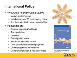  WHO Age Friendly Cities (2007)
 ‘Active ageing’ model
 Initial network of 33 participating cities
 2 in Australia (Melbourne, Melville WA)
 Focussing on:
 Outdoor spaces & buildings
 Transportation
 Housing
 Social participation
 Respect & social inclusion
 Civic participation and employment
 Communication & information
 Community support & health services
International Policy
http://www.who.int/ageing/
publications/
 