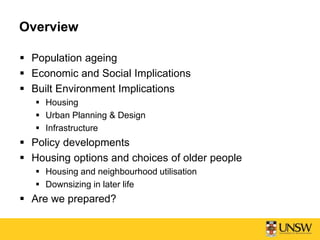 Overview
 Population ageing
 Economic and Social Implications
 Built Environment Implications
 Housing
 Urban Planning & Design
 Infrastructure
 Policy developments
 Housing options and choices of older people
 Housing and neighbourhood utilisation
 Downsizing in later life
 Are we prepared?
 