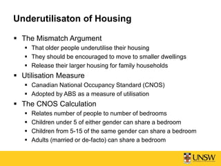 Underutilisaton of Housing
 The Mismatch Argument
 That older people underutilise their housing
 They should be encouraged to move to smaller dwellings
 Release their larger housing for family households
 Utilisation Measure
 Canadian National Occupancy Standard (CNOS)
 Adopted by ABS as a measure of utilisation
 The CNOS Calculation
 Relates number of people to number of bedrooms
 Children under 5 of either gender can share a bedroom
 Children from 5-15 of the same gender can share a bedroom
 Adults (married or de-facto) can share a bedroom
 