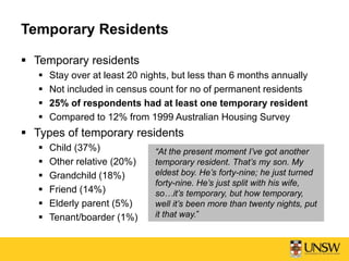 Temporary Residents
 Temporary residents
 Stay over at least 20 nights, but less than 6 months annually
 Not included in census count for no of permanent residents
 25% of respondents had at least one temporary resident
 Compared to 12% from 1999 Australian Housing Survey
 Types of temporary residents
 Child (37%)
 Other relative (20%)
 Grandchild (18%)
 Friend (14%)
 Elderly parent (5%)
 Tenant/boarder (1%)
“At the present moment I’ve got another
temporary resident. That’s my son. My
eldest boy. He’s forty-nine; he just turned
forty-nine. He’s just split with his wife,
so…it’s temporary, but how temporary,
well it’s been more than twenty nights, put
it that way.”
 
