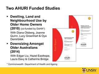 Two AHURI Funded Studies
 Dwelling, Land and
Neighbourhood Use by
Older Home Owners
(2010) (co-funded by DoHA*)
With Diana Olsberg, Joanne
Quinn, Lucy Groenhart & Oya
Demirbilek
 Downsizing Amongst
Older Australians
(2014)
With Edgar Liu, Hazel Easthope,
Laura Davy & Catherine Bridge
* Commonwealth Department of Health and Ageing
 