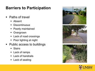 Barriers to Participation
 Paths of travel
 Absent
 Discontinuous
 Poorly maintained
 Overgrown
 Lack of road crossings
 Poor lighting at night
 Public access to buildings
 Stairs
 Lack of ramps
 Lack of handrails
 Lack of seating
 