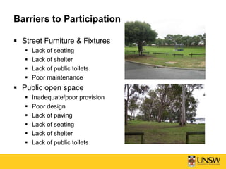 Barriers to Participation
 Street Furniture & Fixtures
 Lack of seating
 Lack of shelter
 Lack of public toilets
 Poor maintenance
 Public open space
 Inadequate/poor provision
 Poor design
 Lack of paving
 Lack of seating
 Lack of shelter
 Lack of public toilets
 