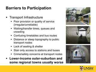 Barriers to Participation
 Transport Infrastructure
 Poor provision or quality of service
(irregular/unreliable)
 Waiting/transfer times, queues and
crowding
 Confusing timetables and bus routes
 Distance or steep topography to public
transport nodes
 Lack of seating & shelter
 Stair only access to stations and buses
 Crime/safety concerns at transport nodes
 Lower-income outer-suburban and
some regional towns usually worse
 