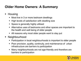 Older Home Owners: A Summary
 Housing
 Most live in 3 or more bedroom dwellings
 High levels of satisfaction with dwelling size
 Space is generally highly utilised
 Alternative uses of bedrooms and other spaces are important to
the health and well being of older people
 All reasons why most older people want to stay put
 Neighbourhood
 Participation in local neighbourhoods is important to older people
 Poor provision, quality, continuity, and maintenance of urban
infrastructure are barriers to participation
 Many neighbourhoods are not age-friendly and therefore are
barriers to participation
 