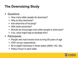The Downsizing Study
 Questions
 How many older people do downsize?
 Why to they downsize?
 Into what kind of housing?
 With what outcomes?
 Should we encourage more older people to downsize?
 If so, what might help to facilitate this?
 Participants
 People who had moved since turning 50 years of age
 2767 survey respondents
 60 in-depth interviews in three states (NSW, VIC, SA)
 Policy Forum in each state
 