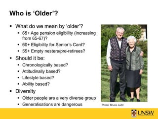 Who is ‘Older’?
 What do we mean by ‘older’?
 65+ Age pension eligibility (increasing
from 65-67)?
 60+ Eligibility for Senior’s Card?
 55+ Empty nesters/pre-retirees?
 Should it be:
 Chronologically based?
 Attitudinally based?
 Lifestyle based?
 Ability based?
 Diversity
 Older people are a very diverse group
 Generalisations are dangerous Photo: Bruce Judd
 