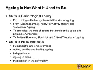 Ageing is Not What it Used to Be
 Shifts in Gerontological Theory
 From biological to biopsychosocial theories of ageing
 From ‘Disengagement Theory’ to ‘Activity Theory’ and
‘Successful Ageing’
 To ecological theories of ageing that consider the social and
physical environment
 To Political Economy, Feminist and Critical Theories of ageing
 Shifts in Policy Emphasis
 Human rights and empowerment
 Active, positive and healthy ageing
 Independence
 Ageing in place
 Participation in the community
 