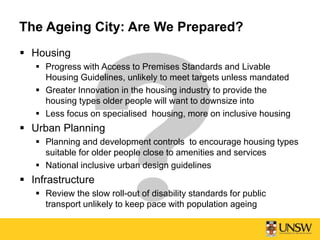 The Ageing City: Are We Prepared?
 Housing
 Progress with Access to Premises Standards and Livable
Housing Guidelines, unlikely to meet targets unless mandated
 Greater Innovation in the housing industry to provide the
housing types older people will want to downsize into
 Less focus on specialised housing, more on inclusive housing
 Urban Planning
 Planning and development controls to encourage housing types
suitable for older people close to amenities and services
 National inclusive urban design guidelines
 Infrastructure
 Review the slow roll-out of disability standards for public
transport unlikely to keep pace with population ageing
 