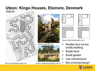 Utzon: Kingo Houses, Elsinore, Denmark
1956-60
Source: betonbabe.tumblr.com
Source: http://metrhispanic.com
 Smaller (but not too
small) dwelling
 Single level
 Small garden
 Low maintenance
 Not universal design
Source: www.flikr.com
Source: bdstudio3.blogspot.com.au
 