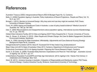 References
Australian Treasury (2002) Intergenerational Report 2002-03 (Budget Paper No. 5), Canberra.
Betts, K. (2008) Population Ageing in Australia: Policy Implications of Recent Projections, People and Place, Vol. 16,
No 4, pp. 3-51
Bringolf, J. (2012) Barriers to Universal Design: Why they exist and how they might be resolved, PHD Thesis,
University of Western Sydney.
Coory, M. (2004) Ageing and Healthcare Costs in Australia: a case of policy-based evidence? Medical Journal of
Australia, Vol. 180, pp. 581-583.
Gee, E. (2002) Misconceptions and misapprehensions about population ageing, International Journal of Epidemiology,
Vol. 31, pp. 750-753.
Global Cities Indicators Facility (2013) Cities and Ageing (GCIF Policy Snapshot No 2, Toronto: University of Toronto.
Haq, G., Brown, D. & Hards, S. (2010) Older People and Climate Change: the Case for Better Engagement. Stockholm
Environment Institute, Stockholm.
Howe, A. (1992) Housing for Older Australians: Affordability, Adjustments and Care (National Housing Strategy
Background Paper No 8), Canberra.
Intergenerational Foundation (2010) About IF, Accessed 5/4/14 http://www.if.org.uk/about/about-if.
Major Cities Unit (2013) State of Australian Cities 2013, Canberra: Department of Infrastructure and Transport.
Productivity Commission (2013) An Ageing Australia: Preparing the Future (Research Paper), Canberra.
Quine, S. & Carter, S. (2006) “Australian Baby Boomers’ Expectations and Plans for Their Old Age”, Australian Journal
on Ageing, Vol. 25, No 1, pp. 3-7.
United Nations Population Fund [UNPF] and Help Age International (2012) Ageing in the Twenty-First Century: A
Celebration and Challenge. New York .
Ward, M. (2013) Inclusive Housing in Australia: A Question of Responsibility and Distributive Justice, PhD Thesis,
School of Design, Creative Industries Faculty, Brisbane: Queensland University of Technology.
 