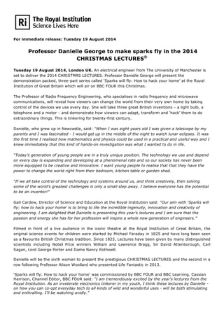 For immediate release: Tuesday 19 August 2014
Professor Danielle George to make sparks fly in the 2014
CHRISTMAS LECTURES®
	
  
Tuesday 19 August 2014, London UK. An electrical engineer from The University of Manchester is
set to deliver the 2014 CHRISTMAS LECTURES. Professor Danielle George will present the
demonstration packed, three-part series called ‘Sparks will fly: How to hack your home’ at the Royal
Institution of Great Britain which will air on BBC FOUR this Christmas.	
  
	
  
The Professor of Radio Frequency Engineering, who specialises in radio frequency and microwave
communications, will reveal how viewers can change the world from their very own home by taking
control of the devices we use every day. She will take three great British inventions – a light bulb, a
telephone and a motor – and demonstrate how viewers can adapt, transform and ‘hack’ them to do
extraordinary things. This is tinkering for twenty-first century.	
  
	
  
Danielle, who grew up in Newcastle, said: “When I was eight years old I was given a telescope by my
parents and I was fascinated - I would get up in the middle of the night to watch lunar eclipses. It was
the first time I realised how mathematics and physics could be used in a practical and useful way and I
knew immediately that this kind of hands-on investigation was what I wanted to do in life. 	
  
	
  
“Today’s generation of young people are in a truly unique position. The technology we use and depend
on every day is expanding and developing at a phenomenal rate and so our society has never been
more equipped to be creative and innovative. I want young people to realise that that they have the
power to change the world right from their bedroom, kitchen table or garden shed. 	
  
	
  
“If we all take control of the technology and systems around us, and think creatively, then solving
some of the world’s greatest challenges is only a small step away. I believe everyone has the potential
to be an inventor!” 	
  
	
  
Gail Cardew, Director of Science and Education at the Royal Institution said: “Our aim with ‘Sparks will
fly: how to hack your home’ is to bring to life the incredible ingenuity, innovation and creativity of
engineering. I am delighted that Danielle is presenting this year’s lectures and I am sure that the
passion and energy she has for her profession will inspire a whole new generation of engineers.”	
  
	
  
Filmed in front of a live audience in the iconic theatre at the Royal Institution of Great Britain, the
original science events for children were started by Michael Faraday in 1825 and have long been seen
as a favourite British Christmas tradition. Since 1825, Lectures have been given by many distinguished
scientists including Nobel Prize winners William and Lawrence Bragg, Sir David Attenborough, Carl
Sagan, Lord George Porter and Dame Nancy Rothwell. 	
  
Danielle will be the sixth woman to present the prestigious CHRISTMAS LECTURES and the second in a
row following Professor Alison Woollard who presented Life Fantastic in 2013.	
  
‘Sparks will fly: How to hack your home’ was commissioned by BBC FOUR and BBC Learning. Cassian
Harrison, Channel Editor, BBC FOUR said: “I am tremendously excited by the year's lectures from the
Royal Institution. As an inveterate electronics tinkerer in my youth, I think these lectures by Danielle -
on how you can co-opt everyday tech to all kinds of wild and wonderful uses - will be both stimulating
and enthralling. I'll be watching avidly.”
	
  
 