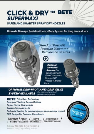 Spray Nozzle Engineering
www.spraydrysafety.co.nz
SAFER AND SMARTER SPRAY DRY NOZZLES
Thick Swirl Technology
Improved Hygiene Design Options
Faster Nozzle Changeouts
Longer Component Life
Full Axial Sealing for greater high pressure leakage control
FEA Design For Pressure Compliance
Guarantee
see inside
No-threadGalling
availableWITHALLDRIERCO
NVERSIONS
availableWITHALLDR
IER CONVERSIONS
IMPROVED
HYGIENE
EASIER
CLEANING
FASTER
CHANGEOUTS
NEW CHECK VALVE
DRIP-PRO TECHNOLOGY
OPTIONAL DRIP-PRO™ ANTI-DRIP VALVE
SYSTEM AVAILABLE
Standard Push-Fit
Pressure Bias pat. pend.
Retainer on all sizes
Optional
Threaded
Retainer For
Easier Damage-
Free Component
Removal Of
Process-Adhered
Parts
CLICK & DRY ™
SUPERMAXI
Ultimate Damage Resistant Heavy Duty System for long lance driers
For improved scorched
particle management
 