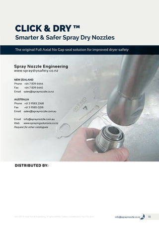 11info@spraynozzle.co.nzJune 2016 © Spray Nozzle Engineering. All rights reserved. Subject to modifications. Pat & Pat. pend
NEW ZEALAND
Phone	 +64 7 839 6444
Fax	 +64 7 839 6445
Email	sales@spraynozzle.co.nz
AUSTRALIA
Phone	 +61 3 9583 2368
Fax	 +61 3 9585 0218
Email	sales@spraynozzle.com.au
Email	info@spraynozzle.com.au
Web	www.sprayingsolutions.co.nz
Request for other catalogues
CLICK & DRY ™
Smarter & Safer Spray Dry Nozzles
The original Full Axial No Gap seal solution for improved dryer safety
Spray Nozzle Engineering
www.spraydrysafety.co.nz
DISTRIBUTED BY:
 