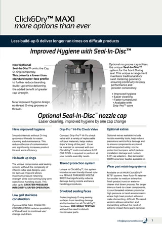 3info@spraynozzle.co.nz
Optional no groove cap utilises
the unique Seal-In-Disc™
system for the front O-ring
seal. This unique arrangement
maintains traditional disc/
swirl metering geometry,
ensuring continuity in spray
performance and
powder consistency.
• Improved hygiene
• Easier cleaning
• Faster turnaround
• Available with
Drip-Pro™ valve
New Optional
Seal-In-Disc™ omits the Cap
O-ring completely.
This permits a lower than
standard outer-face profile
to further reduce bearding
(build-up) whilst delivering
the added benefit of greater
cap strength.
New improved hygiene design
no thread O-ring grooves or
threads
Optional Seal-In-Disc™
nozzle cap
Easier cleaning, improved hygiene by one cap change
Click&Dry™ MAXI
more options than ever
Less build-up & deliver longer run times on difficult products
No back up rings
The unique compressive axial sealing
system, without the complexity of
inferior radial seal designs, uses
no back up rings and allows
maximum pressure retaining
strength while overcoming long term
operational handling issues. This
adds up to GREATER PRESSURE
INTEGRITY & SAFER OPERATION.
New improved hygiene
Smooth internals without O-ring
grooves or threads for easier
cleaning and maintenance. This
reduces the risk of contamination
and significantly increases product
life and work efficiency.
Low gall stainless
construction
Optional LOW GALL STAINLESS
CONSTRUCTION reduces possibility
of thread bind on continual use/
change-out driers.
Shielded sealing faces
Protecting body O-ring sealing
surfaces from handling damage
and is standard on all Click&Dry™
hardware. PRE-SPRAY TESTING
without the need to disturb
nozzle wear parts.
Drip-Pro™ Hi-Flo Check Valve
Compact Drip-Pro™ Hi-Flo check
valve with a variety of replaceable
soft seal materials, helps makes
drips 'a thing of the past'. It can
be inserted or removed with our
Click&Dry™ multi-tool where JUST
ONE TOOL is required to perform all
your nozzle assembly needs.
Thread protection system
Unique to Click&Dry™, this system
introduces user friendly thread style
in a FEMALE THREADED NOZZLE
BODY that significantly reduces
damage during nozzle and lance
handling procedures.
Wear part retaining systems
Available on all MAXI Click&Dry™
BETE®
systems. New Push-Fit retainer
for smaller to medium driers that
finish product runs on water or
clearer shut down process. For larger
driers or hard-to-clean components,
try our threaded retainer system for
high pressure or harsh environments
where high heat product adhesion
make dismantling difficult. Threaded
versions allows extraction and
dismantling without the need of
extreme impact force parts removal.
Optional extras
Optional extras available include
nozzle assembly tools, help reduce
premature swirl/orifice damage and
to ensure components are stored
and transported safely, nozzle
protection bumpers, which reduce
installation damage and custom
C.I.P. cap adapters. Also laminated
WORK area User Guides available on
request.
Improved Hygiene with Seal-In-Disc™
 
